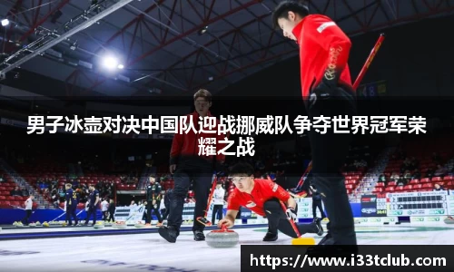 男子冰壶对决中国队迎战挪威队争夺世界冠军荣耀之战